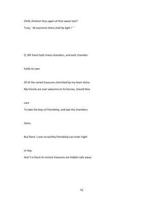 Child, thinkest thou again of that sweet text?
Truly, ' At eventime there shall be light ! ' '
O, MY heart hath many chambers, and each chamber
holds its own
Of all the varied treasures cherished by my heart alone.
My friends are ever welcome to its fancies, should they
care
To take the keys of friendship, and ope the chambers
there.
But there 's one no earthly friendship can enter night
or day,
And 't is there its inmost treasures are hidden safe away.
16
 
