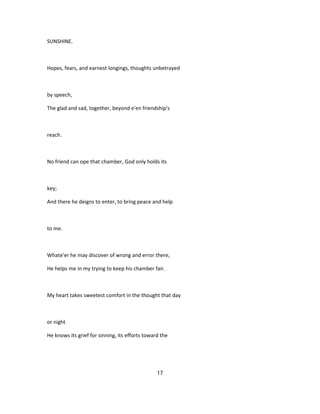 SUNSHINE.
Hopes, fears, and earnest longings, thoughts unbetrayed
by speech,
The glad and sad, together, beyond e'en friendship's
reach.
No friend can ope that chamber, God only holds its
key;
And there he deigns to enter, to bring peace and help
to me.
Whate'er he may discover of wrong and error there,
He helps me in my trying to keep his chamber fair.
My heart takes sweetest comfort in the thought that day
or night
He knows its grief for sinning, its efforts toward the
17
 