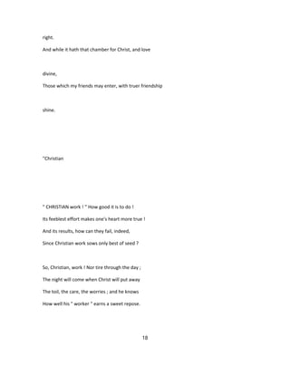 right.
And while it hath that chamber for Christ, and love
divine,
Those which my friends may enter, with truer friendship
shine.
"Christian
" CHRISTIAN work ! " How good it is to do !
Its feeblest effort makes one's heart more true !
And its results, how can they fail, indeed,
Since Christian work sows only best of seed ?
So, Christian, work ! Nor tire through the day ;
The night will come when Christ will put away
The toil, the care, the worries ; and he knows
How well his " worker " earns a sweet repose.
18
 