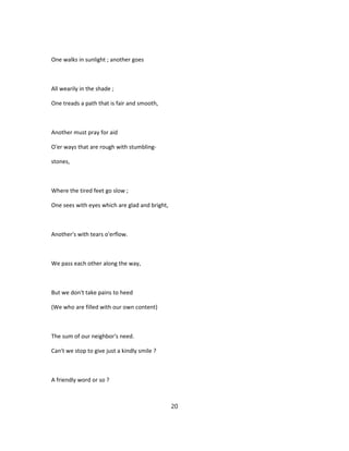 One walks in sunlight ; another goes
All wearily in the shade ;
One treads a path that is fair and smooth,
Another must pray for aid
O'er ways that are rough with stumbling-
stones,
Where the tired feet go slow ;
One sees with eyes which are glad and bright,
Another's with tears o'erflow.
We pass each other along the way,
But we don't take pains to heed
(We who are filled with our own content)
The sum of our neighbor's need.
Can't we stop to give just a kindly smile ?
A friendly word or so ?
20
 