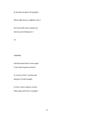 Or perhaps one glance of sympathy
Which might lessen a neighbor's woe ?
Can't we kindle anew a dying trust,
And stay some falling tears ?
16
SUNSHINE.
And help sweet faith to revive again
In the midst of griefs and fears?
O, it costs so little ! I wonder why
We give it so little thought.
A smile, a word, a glance, a touch,
What magic with them is wrought !
21
 