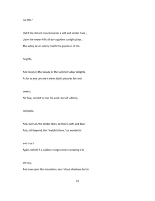 ms fiffs."
OVER the distant mountains lies a soft and tender haze ;
Upon the nearer hills all day a golden sunlight plays ;
The valley lies in safety 'neath the grandeur of the
heights,
And revels in the beauty of the summer's dear delights.
As far as eye can see it views God's pictures fair and
sweet ;
No flaw, no blot to mar his work, but all sublime,
complete.
And, over all, the tender skies, so fleecy, soft, and blue,
And, still beyond, the "watchful love," so wonderful
and true !
Again, behold ! a sudden change comes sweeping o'er
the sky,
And now upon the mountains, see ! cloud-shadows darkly
22
 