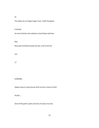 lie.
The valley can no longer laugh, since, 'neath the gloom
o'erhead,
Its merry friends, the sunbeams, have faded, and have
fled.
Now dark and darker grows the sky, until at last the
rain
17
SUNSHINE.
(Sweet nature's tears) bursts forth as from a heart o'erfull
of pain. ,
And, till the grief is spent, the face of nature must be
23
 
