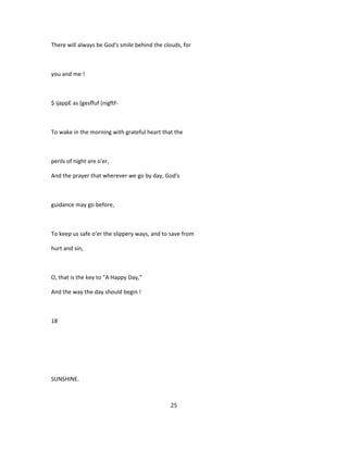 There will always be God's smile behind the clouds, for
you and me !
$ ijappE as (gesffuf (nigftf-
To wake in the morning with grateful heart that the
perils of night are o'er,
And the prayer that wherever we go by day, God's
guidance may go before,
To keep us safe o'er the slippery ways, and to save from
hurt and sin,
O, that is the key to "A Happy Day,"
And the way the day should begin !
18
SUNSHINE.
25
 