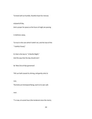 To kneel with an humble, thankful heart for mercies
enjoyed all day,
And a prayer for peace as the hours of night aie passing
in darkness away,
To trust in the care which f aileth not, and the love of the
" Faithful Friend,"
O, that is the key to " A Restful Night,"
And the way that the day should end !
0e 'Wee $ira of tfye gomemesf.
THE sun hath ceased its shining, and gently sinks to
rest,
The birds are homeward flying, each to its own safe
nest.
'T is now, at sunset hour (the tenderest since the morn),
26
 