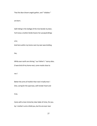 That the dear dream-angels gather, and " lullabies "
are born.
Safe hiding in the leafage of the tree beside my door,
Full many a mother-birdie hovers her young birdlings
o'er;
And here within my home-nest my own wee birdling
lies,
While over earth are shining " our Father's " starry skies.
O wee bird of my home-nest, come nestle close to
me !
Better the arms of mother than nest in leafy tree !
One, caring for the sparrows, with tender heart and
true,
Cares with a love immortal, dear babe of mine, for you.
Ay ! mother's arms infold you, but his are ever near
27
 
