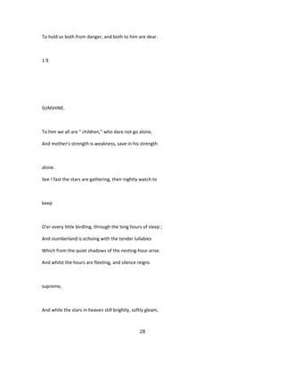 To hold us both from danger, and both to him are dear.
1 9
SUNSHINE.
To him we all are " children," who dare not go alone,
And mother's strength is weakness, save in his strength
alone.
See ! fast the stars are gathering, their nightly watch to
keep
O'er every little birdling, through the long hours of sleep ;
And slumberland is echoing with the tender lullabies
Which from the quiet shadows of the nesting-hour arise.
And whilst the hours are fleeting, and silence reigns
supreme,
And while the stars in heaven still brightly, softly gleam,
28
 