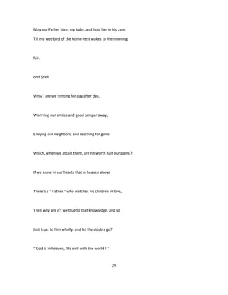May our Father bless my baby, and hold her in his care,
Till my wee bird of the home-nest wakes to the morning
fair.
on'f $ref!
WHAT are we fretting for day after day,
Worrying our smiles and good temper away,
Envying our neighbors, and reaching for gains
Which, when we attain them, are n't worth half our pains ?
If we know in our hearts that in heaven above
There's a " Father " who watches his children in love,
Then why are n't we true to that knowledge, and so
Just trust to him wholly, and let the doubts go?
" God is in heaven, 'Us well with the world ! "
29
 