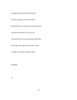 His glorious banners on earth are unfurled ;
Then let us be happy, and worry no more !
When faith enters in, doubt flies out the heart's door,
And once rid of doubt, it is true as can be
That the heart from its worries and fears will be free.
And in place of our sighs there'll be many a song
To lighten our troubles, and help us along.
SUNSHINE.
on
30
 