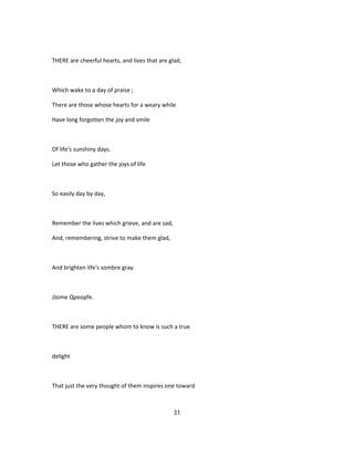 THERE are cheerful hearts, and lives that are glad,
Which wake to a day of praise ;
There are those whose hearts for a weary while
Have long forgotten the joy and smile
Of life's sunshiny days.
Let those who gather the joys of life
So easily day by day,
Remember the lives which grieve, and are sad,
And, remembering, strive to make them glad,
And brighten life's sombre gray.
JJome Qpeopfe.
THERE are some people whom to know is such a true
delight
That just the very thought of them inspires one toward
31
 
