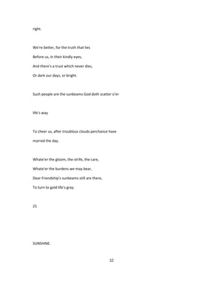 right.
We're better, for the truth that lies
Before us, in their kindly eyes,
And there's a trust which never dies,
Or dark our days, or bright.
Such people are the sunbeams God doth scatter o'er
life's way
To cheer us, after troublous clouds perchance have
marred the day.
Whate'er the gloom, the strife, the care,
Whate'er the burdens we may bear,
Dear Friendship's sunbeams still are there,
To turn to gold life's gray.
21
SUNSHINE.
32
 