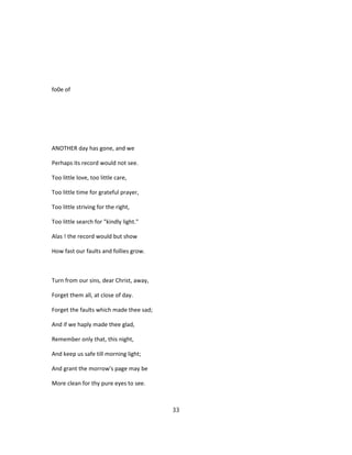 fo0e of
ANOTHER day has gone, and we
Perhaps its record would not see.
Too little love, too little care,
Too little time for grateful prayer,
Too little striving for the right,
Too little search for "kindly light."
Alas ! the record would but show
How fast our faults and follies grow.
Turn from our sins, dear Christ, away,
Forget them all, at close of day.
Forget the faults which made thee sad;
And if we haply made thee glad,
Remember only that, this night,
And keep us safe till morning light;
And grant the morrow's page may be
More clean for thy pure eyes to see.
33
 