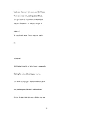 Seeks out the weary sick ones, and doth keep
Them ever near him, so to guide and lead,
And give them of his comfort in their need.
Are you " too tired " to put your prayer in
speech ?
Be comforted ; your Father you may reach
23
SUNSHINE.
With just a thought, as with closed eyes you lie,
Waiting for pain, at last, to pass you by.
Just think your prayer ; the Father knows it all,
And, bending low, he hears the silent call.
Do not despair, dear sick ones, doubt, nor fear ;
36
 