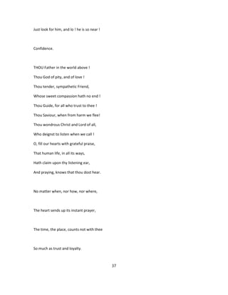 Just look for him, and lo ! he is so near !
Confidence.
THOU Father in the world above !
Thou God of pity, and of love !
Thou tender, sympathetic Friend,
Whose sweet compassion hath no end !
Thou Guide, for all who trust to thee !
Thou Saviour, when from harm we flee!
Thou wondrous Christ and Lord of all,
Who deignst to listen when we call !
O, fill our hearts with grateful praise,
That human life, in all its ways,
Hath claim upon thy listening ear,
And praying, knows that thou dost hear.
No matter when, nor how, nor where,
The heart sends up its instant prayer,
The time, the place, counts not with thee
So much as trust and loyalty.
37
 
