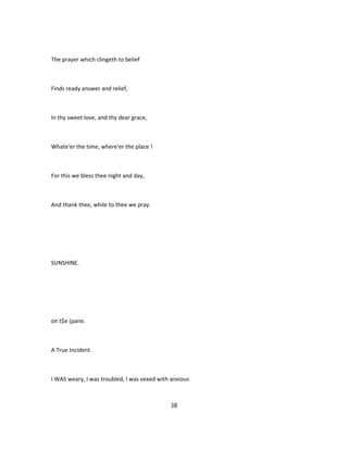 The prayer which clingeth to belief
Finds ready answer and relief,
In thy sweet love, and thy dear grace,
Whate'er the time, where'er the place !
For this we bless thee night and day,
And thank thee, while to thee we pray.
SUNSHINE.
on t$e (pane.
A True Incident.
I WAS weary, I was troubled, I was vexed with anxious
38
 