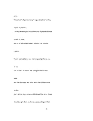 cares ;
Things had " all gone wrong," I argued, spite of wishes,
hopes, or prayers ;
E'en my children gave no comfort, for my heart seemed
turned to stone,
And of all who bowed 'neath burdens, the saddest,
I, alone.
Thus it seemed to me one morning, as I gathered one
by one
The "duties" all around me, toiling till the last was
done.
And the afternoon was quiet when the children went
to play,
And I sat me down a moment to bewail the cares of day.
How I thought them each one over, dwelling on them
39
 