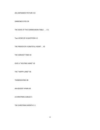 AN UNFRAMED PICTURE 3 8
DARKENED EYES 39
THE DOVE AT THE COMMUNION TABLE . . . 4 1
Two VIEWS OF A QUESTION 4 2
THE PRAYER OF A GRATEFUL HEART ... 43
THE HARVEST-TIME 44
GIVE A "HELPING HAND" 45
THE "HAPPY LAND" 46
THANKSGIVING 48
AN ADVENT HYMN 49
A CHRISTMAS JUBILEE 5
THE CHRISTMAS MONTH 5 1
4
 