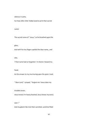 whence it came,
For how often little Teddy loved to print that sacred
name!
The sacred name of " Jesus," as he breathed upon the
glass,
And with his tiny fingers spelled the dear name,, and
alas,
7 that name had so forgotten ! In shame I bowed my
head,
As the answer to my murmuring upon the pane I read.
" Dear Lord," I prayed, " forgive me ! Jesus does my
troubles know ;
Jesus knows I'm heavy-hearted; Jesus knows my every
woe ! "
And my gloom like mist then vanished, sunshine filled
41
 