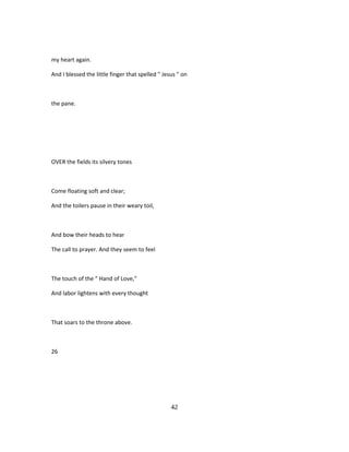 my heart again.
And I blessed the little finger that spelled " Jesus " on
the pane.
OVER the fields its silvery tones
Come floating soft and clear;
And the toilers pause in their weary toil,
And bow their heads to hear
The call to prayer. And they seem to feel
The touch of the " Hand of Love,"
And labor lightens with every thought
That soars to the throne above.
26
42
 
