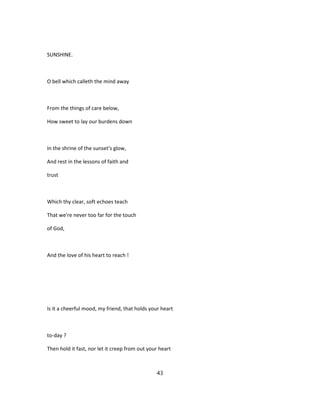 SUNSHINE.
O bell which calleth the mind away
From the things of care below,
How sweet to lay our burdens down
In the shrine of the sunset's glow,
And rest in the lessons of faith and
trust
Which thy clear, soft echoes teach
That we're never too far for the touch
of God,
And the love of his heart to reach !
Is it a cheerful mood, my friend, that holds your heart
to-day ?
Then hold it fast, nor let it creep from out your heart
43
 