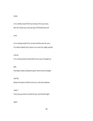 away.
Is it a kindly mood? Still try to keep it for your own,
Nor let it leave you save by way of friendly look and
tone.
Is it a loving mood? E'en so love shall be won for you ;
For where dwells love, there is no room for aught unkind,
untrue.
Is it a discontented mood which turns your thoughts to
gall,
And digs a deep and gloomy gulf, where every thought
will fall
Below the plane of faith and trust, and only shadows
reign ?
Then do your best to climb the pit, and find the light
again.
44
 