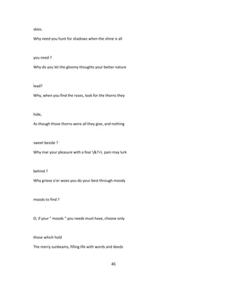 skies.
Why need you hunt for shadows when the shine is all
you need ?
Why do you let the gloomy thoughts your better nature
lead?
Why, when you find the roses, look for the thorns they
hide,
As though those thorns were all they give, and nothing
sweet beside ?
Why mar your pleasure with a fear &?>. pain may lurk
behind ?
Why grieve o'er woes you do your best through moody
moods to find ?
O, if your " moods " you needs must have, choose only
those which hold
The merry sunbeams, filling life with words and deeds
46
 