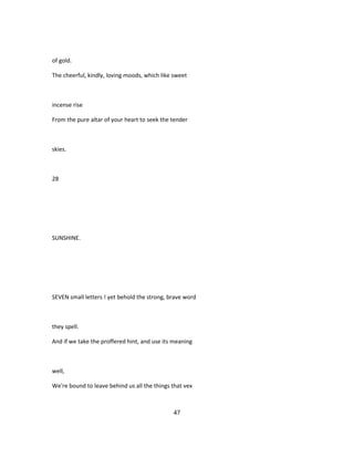 of gold.
The cheerful, kindly, loving moods, which like sweet
incense rise
From the pure altar of your heart to seek the tender
skies.
28
SUNSHINE.
SEVEN small letters ! yet behold the strong, brave word
they spell.
And if we take the proffered hint, and use its meaning
well,
We're bound to leave behind us all the things that vex
47
 