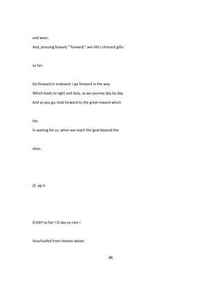 and wear,
And, pressing bravely " forward," win life's choicest gifts
so fair.
Go forward in endeavor ! go forward in the way
Which leads to right and duty, as we journey day by day.
And as you go, look forward to the great reward which
lies
In waiting for us, when we reach the goal beyond the
skies.
($. ag in
O DAY so fair ! O day so rare !
Vouchsafed from heaven above.
48
 