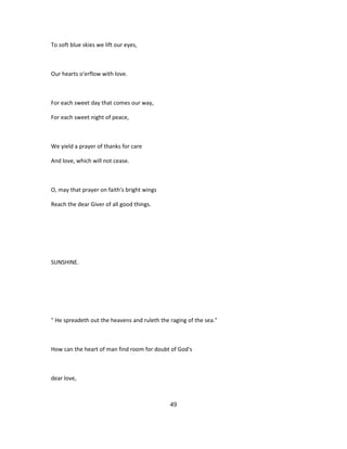 To soft blue skies we lift our eyes,
Our hearts o'erflow with love.
For each sweet day that comes our way,
For each sweet night of peace,
We yield a prayer of thanks for care
And love, which will not cease.
O, may that prayer on faith's bright wings
Reach the dear Giver of all good things.
SUNSHINE.
" He spreadeth out the heavens and ruleth the raging of the sea."
How can the heart of man find room for doubt of God's
dear love,
49
 