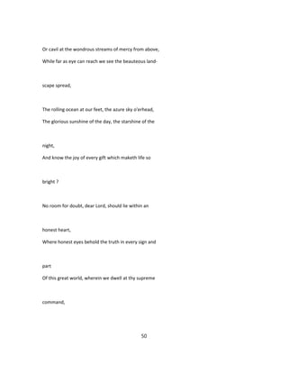 Or cavil at the wondrous streams of mercy from above,
While far as eye can reach we see the beauteous land-
scape spread,
The rolling ocean at our feet, the azure sky o'erhead,
The glorious sunshine of the day, the starshine of the
night,
And know the joy of every gift which maketh life so
bright ?
No room for doubt, dear Lord, should lie within an
honest heart,
Where honest eyes behold the truth in every sign and
part
Of this great world, wherein we dwell at thy supreme
command,
50
 