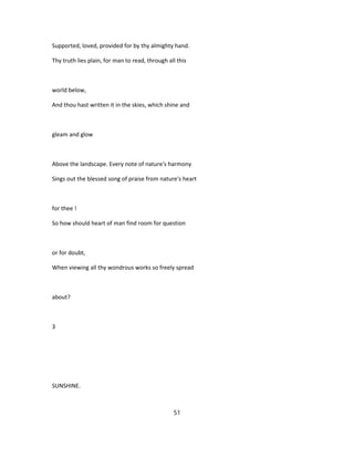 Supported, loved, provided for by thy almighty hand.
Thy truth lies plain, for man to read, through all this
world below,
And thou hast written it in the skies, which shine and
gleam and glow
Above the landscape. Every note of nature's harmony
Sings out the blessed song of praise from nature's heart
for thee !
So how should heart of man find room for question
or for doubt,
When viewing all thy wondrous works so freely spread
about?
3
SUNSHINE.
51
 