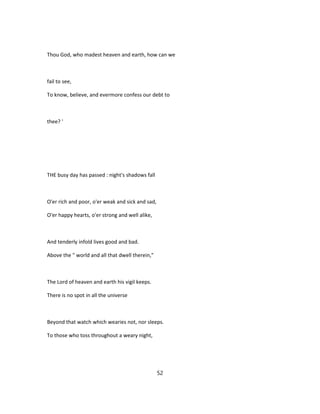 Thou God, who madest heaven and earth, how can we
fail to see,
To know, believe, and evermore confess our debt to
thee? '
THE busy day has passed : night's shadows fall
O'er rich and poor, o'er weak and sick and sad,
O'er happy hearts, o'er strong and well alike,
And tenderly infold lives good and bad.
Above the " world and all that dwell therein,"
The Lord of heaven and earth his vigil keeps.
There is no spot in all the universe
Beyond that watch which wearies not, nor sleeps.
To those who toss throughout a weary night,
52
 