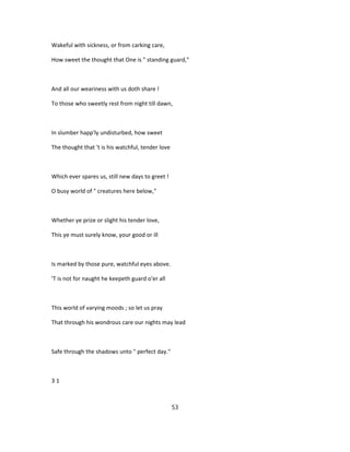 Wakeful with sickness, or from carking care,
How sweet the thought that One is " standing guard,"
And all our weariness with us doth share !
To those who sweetly rest from night till dawn,
In slumber happ'ly undisturbed, how sweet
The thought that 't is his watchful, tender love
Which ever spares us, still new days to greet !
O busy world of " creatures here below,"
Whether ye prize or slight his tender love,
This ye must surely know, your good or ill
Is marked by those pure, watchful eyes above.
'T is not for naught he keepeth guard o'er all
This world of varying moods ; so let us pray
That through his wondrous care our nights may lead
Safe through the shadows unto " perfect day."
3 1
53
 