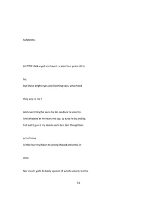 SUNSHINE.
A LITTLE dark-eyed son have I, scarce four years old is
he;
But those bright eyes and listening ears, what heed
they pay to me !
And everything he sees me do, so does he also try,
And whatsoe'er he hears me say, so says he by and by.
Full well I guard my deeds each day, lest thoughtless
act of mine
A little learning heart to wrong should presently in-
cline.
Nor must I yield to hasty speech of words unkind, lest he
54
 
