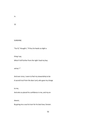 in.
32
SUNSHINE.
"For O," thought I, "if thus he heeds so slight a
thing I say,
What if still further from the right I lead my boy
astray ? "
And ever since, I seem to feel my stewardship to be
A sacred trust from the dear Lord, who gave my charge
to me,
And who so placed his confidence in me, and my en-
deavor,
By giving me a soul to train for his best love, forever.
56
 