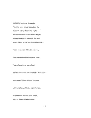 PATIENTLY sewing as days go by,
Whether come rain, or a cloudless sky;
Patiently setting the stitches aright
From dawn of day till the shades of night
Bring rest awhile to the hands and heart,
And a chance for the long-pent tears to start.
Tears, perchance, of trouble and woe,
Which every heart for itself must know ;
Tears of weariness, tears of pain
For the cares which will wake to the dawn again ;
And tears of failure of hopes long past,
All free to flow, while the night shall last.
But when the morning again is here,
Back to the toil, however drear !
57
 