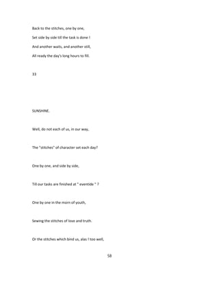 Back to the stitches, one by one,
Set side by side till the task is done !
And another waits, and another still,
All ready the day's long hours to fill.
33
SUNSHINE.
Well, do not each of us, in our way,
The "stitches" of character set each day?
One by one, and side by side,
Till our tasks are finished at " eventide " ?
One by one in the morn of youth,
Sewing the stitches of love and truth.
Or the stitches which bind us, alas ! too well,
58
 