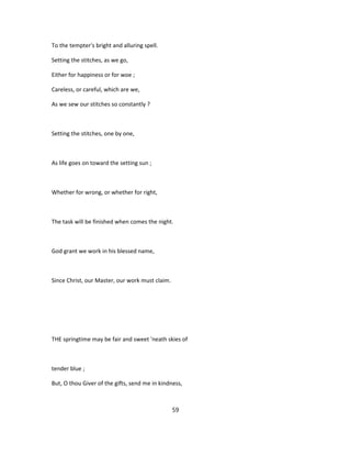 To the tempter's bright and alluring spell.
Setting the stitches, as we go,
Either for happiness or for woe ;
Careless, or careful, which are we,
As we sew our stitches so constantly ?
Setting the stitches, one by one,
As life goes on toward the setting sun ;
Whether for wrong, or whether for right,
The task will be finished when comes the night.
God grant we work in his blessed name,
Since Christ, our Master, our work must claim.
THE springtime may be fair and sweet 'neath skies of
tender blue ;
But, O thou Giver of the gifts, send me in kindness,
59
 
