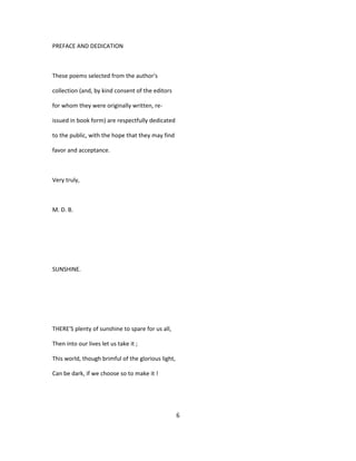 PREFACE AND DEDICATION
These poems selected from the author's
collection (and, by kind consent of the editors
for whom they were originally written, re-
issued in book form) are respectfully dedicated
to the public, with the hope that they may find
favor and acceptance.
Very truly,
M. D. B.
SUNSHINE.
THERE'S plenty of sunshine to spare for us all,
Then into our lives let us take it ;
This world, though brimful of the glorious light,
Can be dark, if we choose so to make it !
6
 