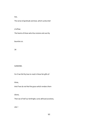 too,
The sense of gratitude and love, which surely shall
o'erflow
The hearts of those who thus receive and use thy
bounties so.
34
SUNSHINE.
For if we fail thy love to read in these fair gifts of
thine,
And if we do not feel the grace which renders them
divine,
Then we of half our birthright, Lord, defraud ourselves,
alas !
60
 