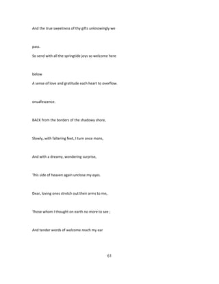 And the true sweetness of thy gifts unknowingly we
pass.
So send with all the springtide joys so welcome here
below
A sense of love and gratitude each heart to overflow.
onuafescence.
BACK from the borders of the shadowy shore,
Slowly, with faltering feet, I turn once more,
And with a dreamy, wondering surprise,
This side of heaven again unclose my eyes.
Dear, loving ones stretch out their arms to me,
Those whom I thought on earth no more to see ;
And tender words of welcome reach my ear
61
 