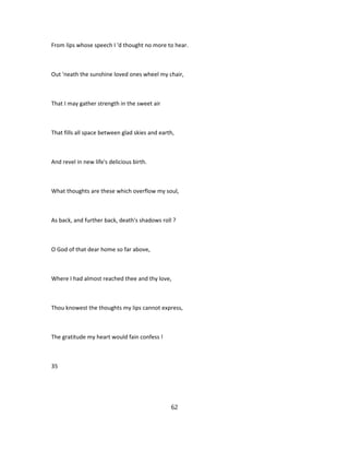 From lips whose speech I 'd thought no more to hear.
Out 'neath the sunshine loved ones wheel my chair,
That I may gather strength in the sweet air
That fills all space between glad skies and earth,
And revel in new life's delicious birth.
What thoughts are these which overflow my soul,
As back, and further back, death's shadows roll ?
O God of that dear home so far above,
Where I had almost reached thee and thy love,
Thou knowest the thoughts my lips cannot express,
The gratitude my heart would fain confess !
35
62
 