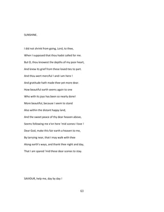 SUNSHINE.
I did not shrink from going, Lord, to thee,
When I supposed that thou hadst called for me.
But O, thou knowest the depths of my poor heart,
And knew its grief from these loved ties to part.
And thou wert merciful ! and I am here !
And gratitude hath made thee yet more dear.
How beautiful earth seems again to one
Who with its joys has been so nearly done!
More beautiful, because I seem to stand
Also within the distant happy land,
And the sweet peace of thy dear heaven above,
Seems following me e'en here 'mid scenes I love !
Dear God, make this fair earth a heaven to me,
By tarrying near, that I may walk with thee
Along earth's ways, and thank thee night and day,
That I am spared 'mid these dear scenes to stay.
SAVIOUR, help me, day by day !
63
 
