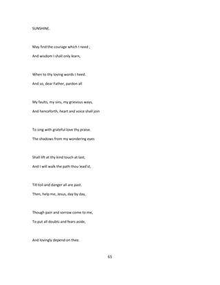 SUNSHINE.
May find the courage which I need ;
And wisdom I shall only learn,
When to thy loving words I heed.
And so, dear Father, pardon all
My faults, my sins, my grievous ways,
And henceforth, heart and voice shall join
To sing with grateful love thy praise.
The shadows from my wondering eyes
Shall lift at thy kind touch at last,
And I will walk the path thou lead'st,
Till toil and danger all are past.
Then, help me, Jesus, day by day,
Though pain and sorrow come to me,
To put all doubts and fears aside,
And lovingly depend on thee.
65
 