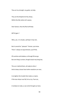Thou art my strength, my guide, my help;
Thou art the Shepherd of thy sheep ;
Within thy fold, where all is peace,
Dear Saviour, thou thy flock will keep.
0tff 3t (gain ?
WELL, yes ; it is cloudy ; perhaps it may rain,
But it cannot be " pleasant " forever, you know.
There 's always an equal division, you'll find,
Of sunshine and shadow, as through life we go.
But one thing is certain, though clouds may hang low,
The sun is behind them, all ready to shine !
And to keep a brave heart when vexations are near,
Is to lighten the trouble that makes us repine.
If the tear-drops must fall, let us try, if we can,
A rainbow to make, as we smile through our tears.
66
 