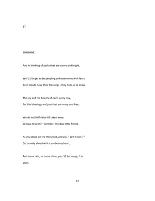 37
SUNSHINE.
And in thinking of paths that are sunny and bright,
We '11 forget to be peopling unknown ones with fears.
Even clouds have their blessings ; they help us to know
The joy and the beauty of each sunny day,
For the blessings and joys that are many and free,
We do not half value till taken away.
So now heed my " sermon," my dear little friend,
As you stand on the threshold, and ask, " Will it rain ? "
Go bravely ahead with a sunbeamy heart,
And come rain, or come shine, you '11 be happy, 't is
plain.
67
 