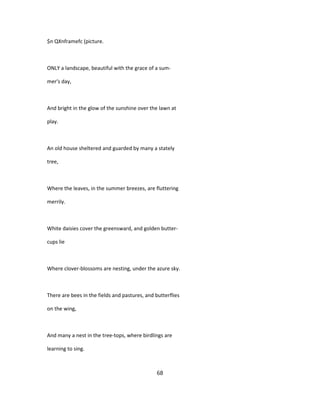 $n QXnframefc (picture.
ONLY a landscape, beautiful with the grace of a sum-
mer's day,
And bright in the glow of the sunshine over the lawn at
play.
An old house sheltered and guarded by many a stately
tree,
Where the leaves, in the summer breezes, are fluttering
merrily.
White daisies cover the greensward, and golden butter-
cups lie
Where clover-blossoms are nesting, under the azure sky.
There are bees in the fields and pastures, and butterflies
on the wing,
And many a nest in the tree-tops, where birdlings are
learning to sing.
68
 