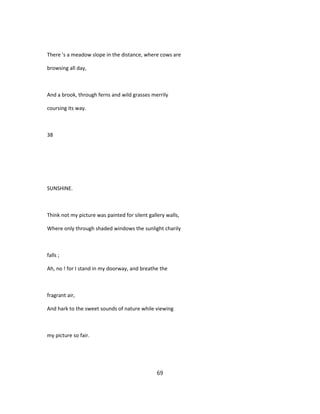 There 's a meadow slope in the distance, where cows are
browsing all day,
And a brook, through ferns and wild grasses merrily
coursing its way.
38
SUNSHINE.
Think not my picture was painted for silent gallery walls,
Where only through shaded windows the sunlight charily
falls ;
Ah, no ! for I stand in my doorway, and breathe the
fragrant air,
And hark to the sweet sounds of nature while viewing
my picture so fair.
69
 