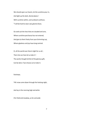 We should open our hearts, let the sunshine pour in,
And light up the dark, dismal places !
With sunshine within, and sunbeams without,
'T will be hard to wear sad, gloomy faces.
Go seek out the lives that are clouded and sore,
Where sunshine perchance has not entered,
And give to them freely from your brimming cup,
Where gladness and joy have long centred.
O, all the world over there's light for us all ;
Then into our lives let us take it !
The world, though brimful of the glorious gift,
Can be dark, if we choose so to make it.
footsteps.
THE snow came down through the livelong night,
And lay in the morning high and white
O'er field and meadow, as far and wide
7
 