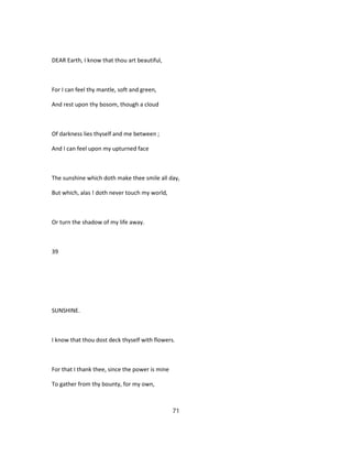 DEAR Earth, I know that thou art beautiful,
For I can feel thy mantle, soft and green,
And rest upon thy bosom, though a cloud
Of darkness lies thyself and me between ;
And I can feel upon my upturned face
The sunshine which doth make thee smile all day,
But which, alas ! doth never touch my world,
Or turn the shadow of my life away.
39
SUNSHINE.
I know that thou dost deck thyself with flowers.
For that I thank thee, since the power is mine
To gather from thy bounty, for my own,
71
 